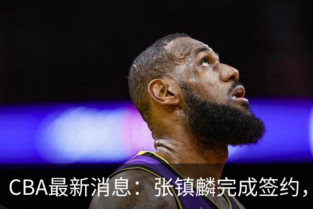 CBA最新消息：张镇麟完成签约，布朗续约谈崩，范子铭将转会山西